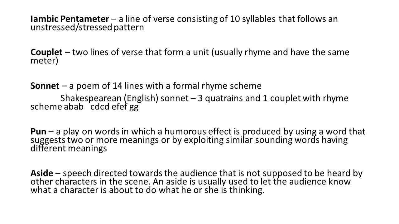 Iambic Pentameter – a line of verse consisting of 10 syllables that follows an unstressed/stressed pattern Couplet – two lines of verse that form a unit (usually rhyme and have the same meter) Sonnet – a poem of 14 lines with a formal rhyme scheme Shakespearean (English) sonnet – 3 quatrains and 1 couplet with rhyme scheme abab cdcd efef gg Pun – a play on words in which a humorous effect is produced by using a word that suggests two or more meanings or by exploiting similar sounding words having different meanings Aside – speech directed towards the audience that is not supposed to be heard by other characters in the scene.