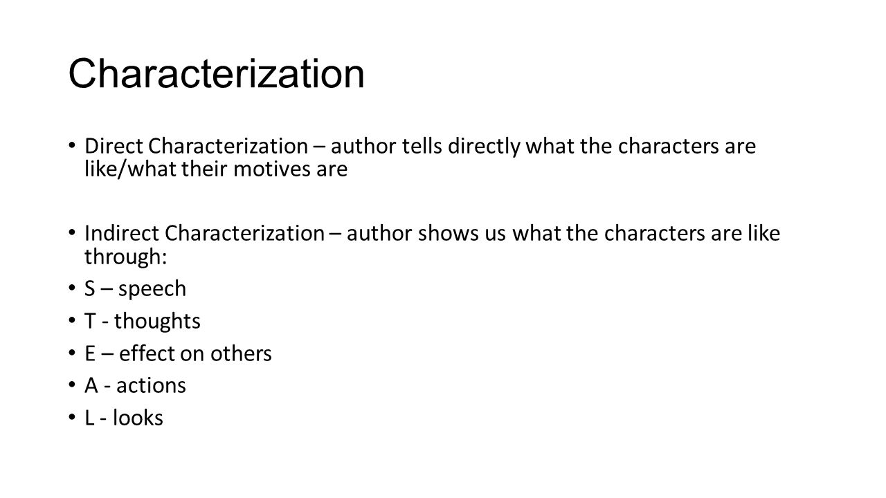 Characterization Direct Characterization – author tells directly what the characters are like/what their motives are Indirect Characterization – author shows us what the characters are like through: S – speech T - thoughts E – effect on others A - actions L - looks