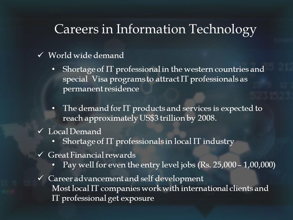 Careers in Information Technology World wide demand Shortage of IT professional in the western countries and special Visa programs to attract IT professionals as permanent residence The demand for IT products and services is expected to reach approximately US$3 trillion by 2008.