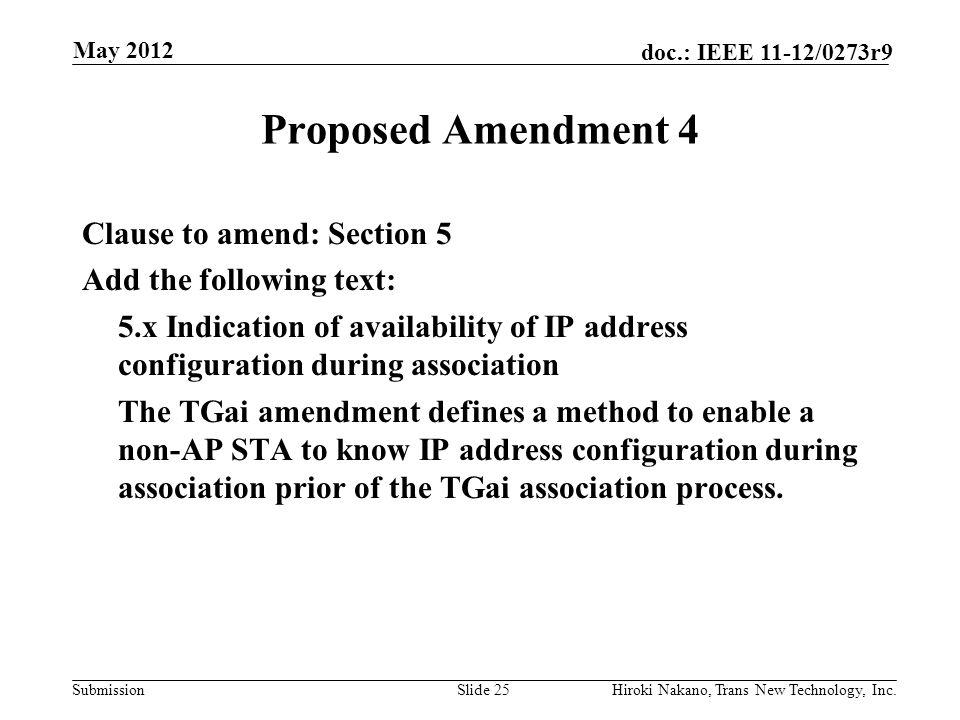 Submission doc.: IEEE 11-12/0273r9 May 2012 Hiroki Nakano, Trans New Technology, Inc.Slide 25 Proposed Amendment 4 Clause to amend: Section 5 Add the following text: 5.x Indication of availability of IP address configuration during association The TGai amendment defines a method to enable a non-AP STA to know IP address configuration during association prior of the TGai association process.