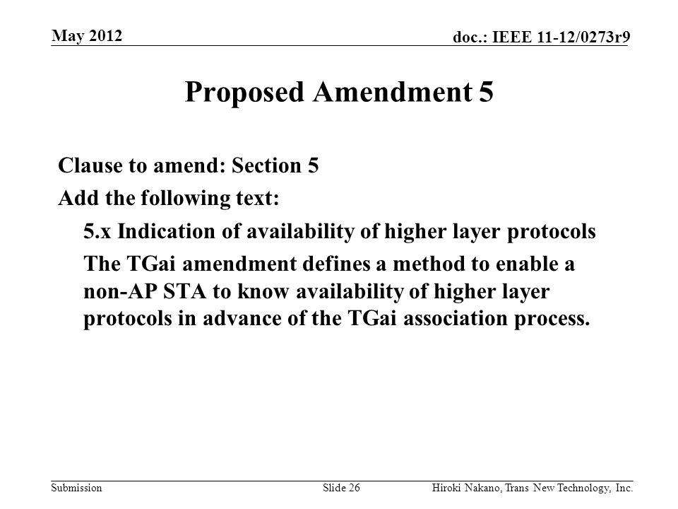 Submission doc.: IEEE 11-12/0273r9 May 2012 Hiroki Nakano, Trans New Technology, Inc.Slide 26 Proposed Amendment 5 Clause to amend: Section 5 Add the following text: 5.x Indication of availability of higher layer protocols The TGai amendment defines a method to enable a non-AP STA to know availability of higher layer protocols in advance of the TGai association process.