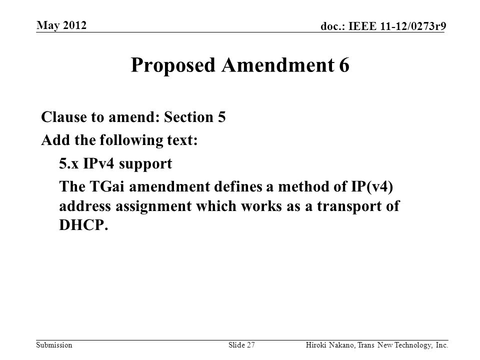 Submission doc.: IEEE 11-12/0273r9 May 2012 Hiroki Nakano, Trans New Technology, Inc.Slide 27 Proposed Amendment 6 Clause to amend: Section 5 Add the following text: 5.x IPv4 support The TGai amendment defines a method of IP(v4) address assignment which works as a transport of DHCP.