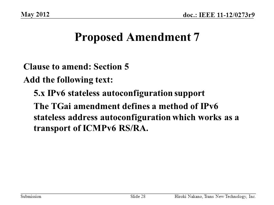 Submission doc.: IEEE 11-12/0273r9 May 2012 Hiroki Nakano, Trans New Technology, Inc.Slide 28 Proposed Amendment 7 Clause to amend: Section 5 Add the following text: 5.x IPv6 stateless autoconfiguration support The TGai amendment defines a method of IPv6 stateless address autoconfiguration which works as a transport of ICMPv6 RS/RA.