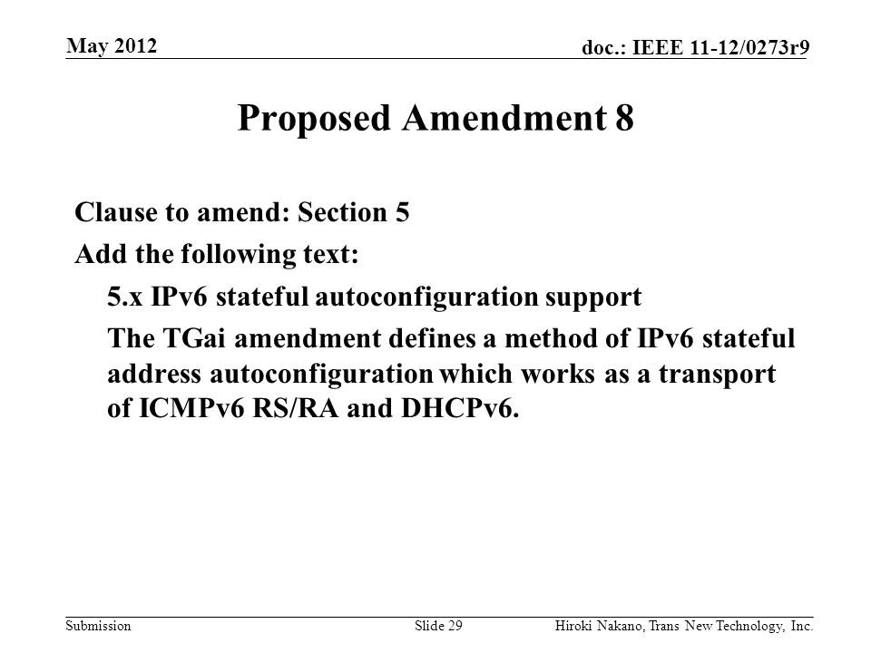 Submission doc.: IEEE 11-12/0273r9 May 2012 Hiroki Nakano, Trans New Technology, Inc.Slide 29 Proposed Amendment 8 Clause to amend: Section 5 Add the following text: 5.x IPv6 stateful autoconfiguration support The TGai amendment defines a method of IPv6 stateful address autoconfiguration which works as a transport of ICMPv6 RS/RA and DHCPv6.