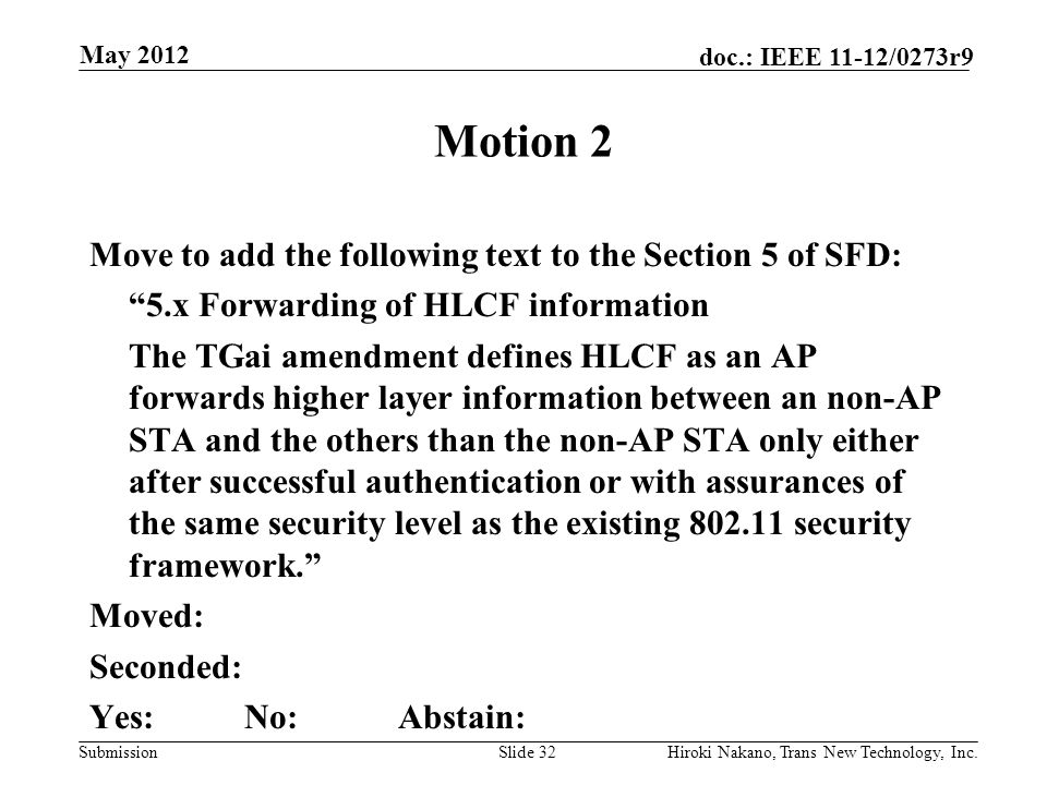 Submission doc.: IEEE 11-12/0273r9 May 2012 Hiroki Nakano, Trans New Technology, Inc.Slide 32 Motion 2 Move to add the following text to the Section 5 of SFD: 5.x Forwarding of HLCF information The TGai amendment defines HLCF as an AP forwards higher layer information between an non-AP STA and the others than the non-AP STA only either after successful authentication or with assurances of the same security level as the existing security framework. Moved: Seconded: Yes:No:Abstain: