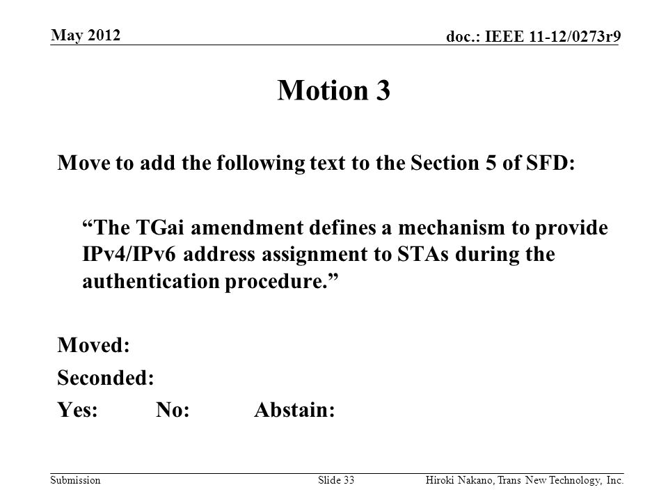 Submission doc.: IEEE 11-12/0273r9 May 2012 Hiroki Nakano, Trans New Technology, Inc.Slide 33 Motion 3 Move to add the following text to the Section 5 of SFD: The TGai amendment defines a mechanism to provide IPv4/IPv6 address assignment to STAs during the authentication procedure. Moved: Seconded: Yes:No:Abstain: