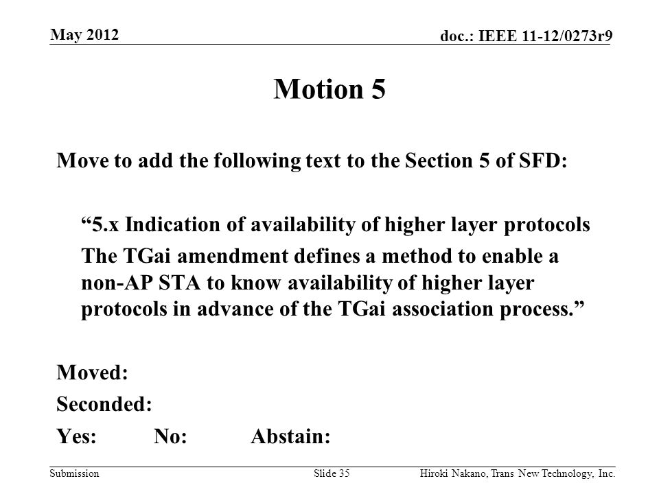 Submission doc.: IEEE 11-12/0273r9 May 2012 Hiroki Nakano, Trans New Technology, Inc.Slide 35 Motion 5 Move to add the following text to the Section 5 of SFD: 5.x Indication of availability of higher layer protocols The TGai amendment defines a method to enable a non-AP STA to know availability of higher layer protocols in advance of the TGai association process. Moved: Seconded: Yes:No:Abstain: