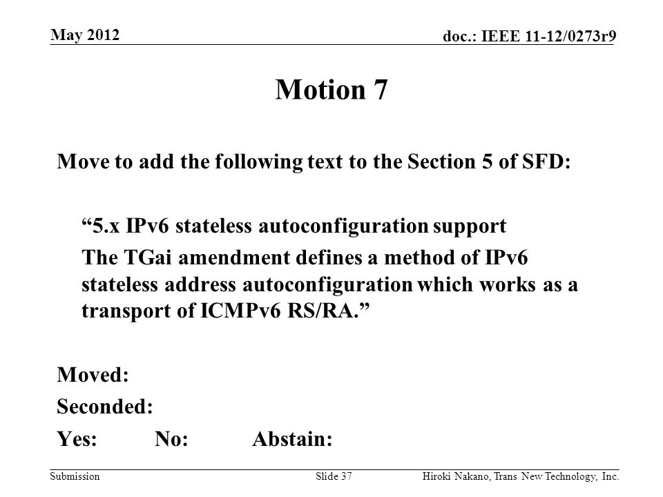 Submission doc.: IEEE 11-12/0273r9 May 2012 Hiroki Nakano, Trans New Technology, Inc.Slide 37 Motion 7 Move to add the following text to the Section 5 of SFD: 5.x IPv6 stateless autoconfiguration support The TGai amendment defines a method of IPv6 stateless address autoconfiguration which works as a transport of ICMPv6 RS/RA. Moved: Seconded: Yes:No:Abstain:
