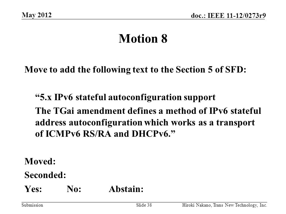 Submission doc.: IEEE 11-12/0273r9 May 2012 Hiroki Nakano, Trans New Technology, Inc.Slide 38 Motion 8 Move to add the following text to the Section 5 of SFD: 5.x IPv6 stateful autoconfiguration support The TGai amendment defines a method of IPv6 stateful address autoconfiguration which works as a transport of ICMPv6 RS/RA and DHCPv6. Moved: Seconded: Yes:No:Abstain: