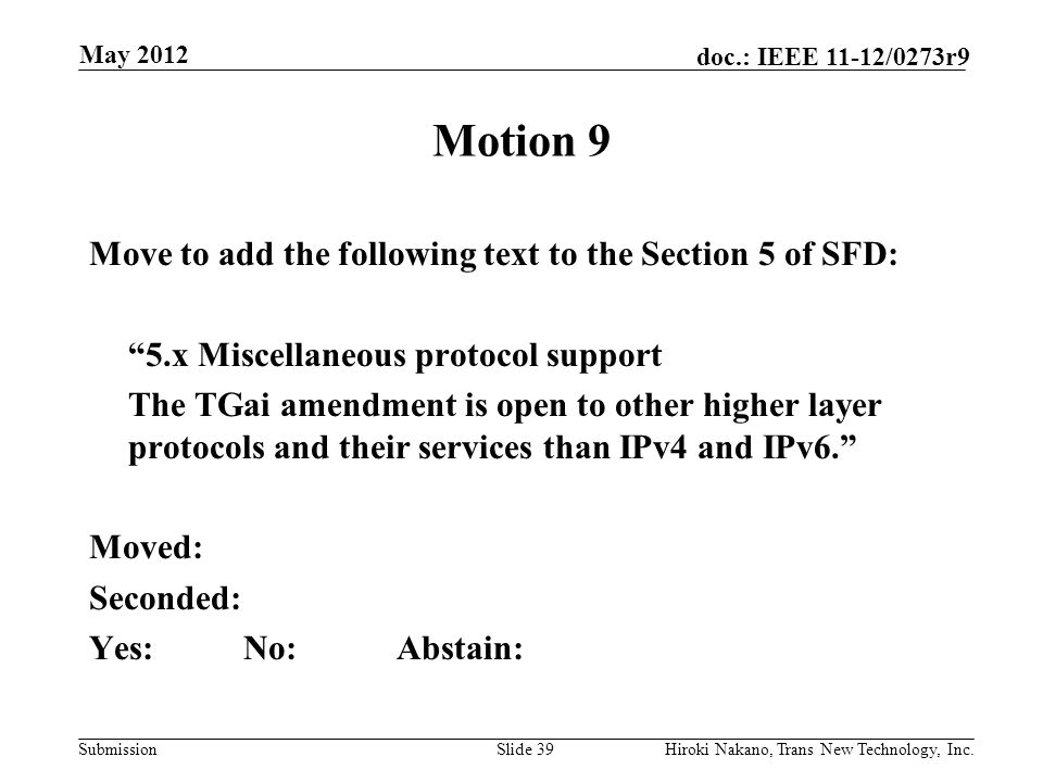 Submission doc.: IEEE 11-12/0273r9 May 2012 Hiroki Nakano, Trans New Technology, Inc.Slide 39 Motion 9 Move to add the following text to the Section 5 of SFD: 5.x Miscellaneous protocol support The TGai amendment is open to other higher layer protocols and their services than IPv4 and IPv6. Moved: Seconded: Yes:No:Abstain: