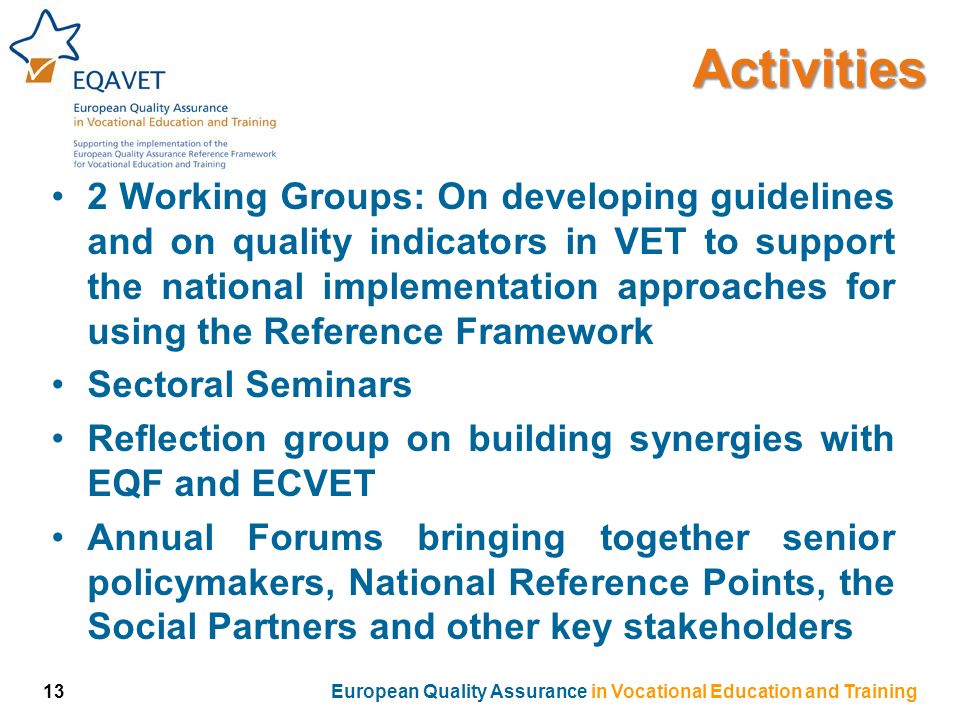 2 Working Groups: On developing guidelines and on quality indicators in VET to support the national implementation approaches for using the Reference Framework Sectoral Seminars Reflection group on building synergies with EQF and ECVET Annual Forums bringing together senior policymakers, National Reference Points, the Social Partners and other key stakeholdersActivities 13European Quality Assurance in Vocational Education and Training
