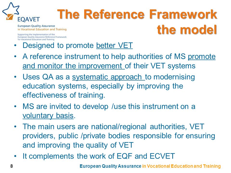 The Reference Framework the model Designed to promote better VET A reference instrument to help authorities of MS promote and monitor the improvement of their VET systems Uses QA as a systematic approach to modernising education systems, especially by improving the effectiveness of training.