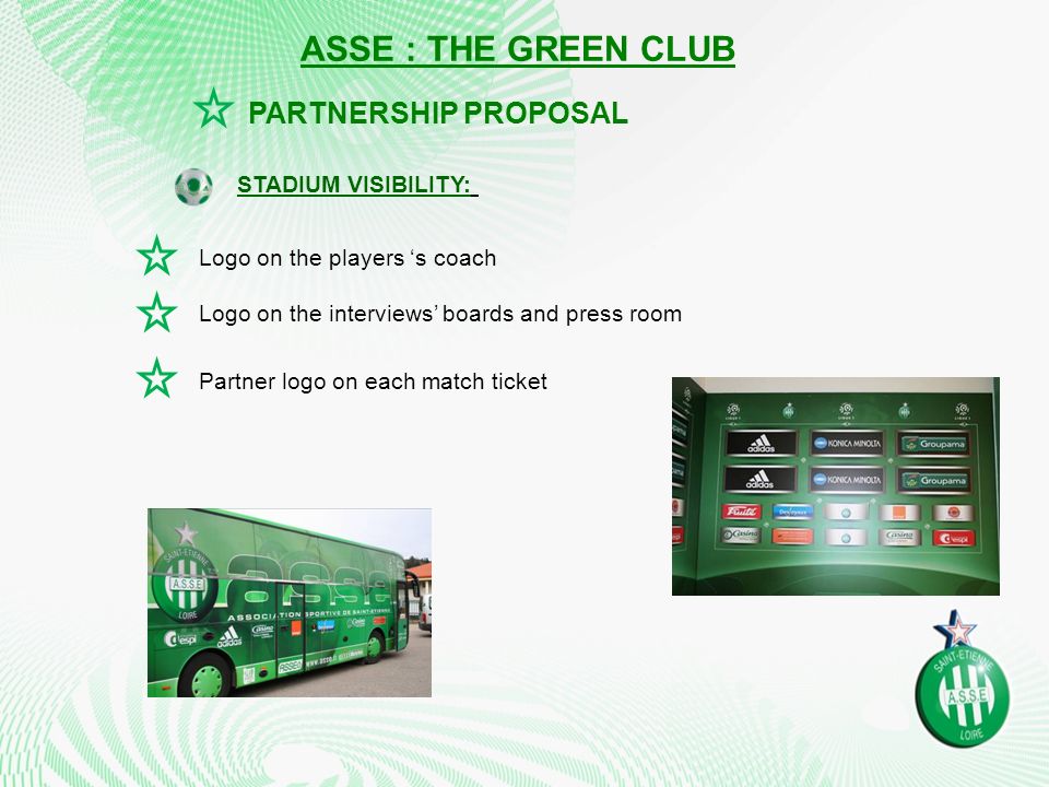 Logo on the players ‘s coach Logo on the interviews’ boards and press room STADIUM VISIBILITY: PARTNERSHIP PROPOSAL ASSE : THE GREEN CLUB Partner logo on each match ticket