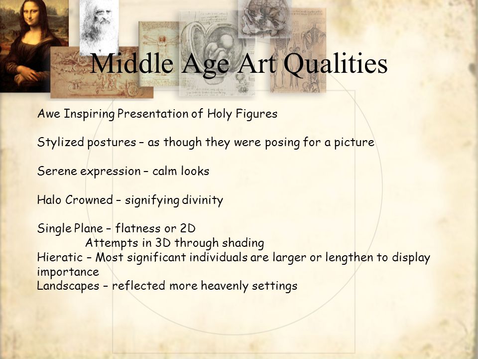 Middle Age Art Qualities Awe Inspiring Presentation of Holy Figures Stylized postures – as though they were posing for a picture Serene expression – calm looks Halo Crowned – signifying divinity Single Plane – flatness or 2D Attempts in 3D through shading Hieratic – Most significant individuals are larger or lengthen to display importance Landscapes – reflected more heavenly settings