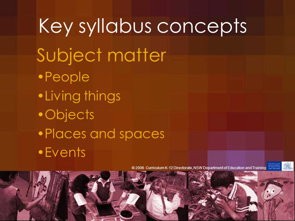 Key syllabus concepts Subject matter People Living things Objects Places and spaces Events © 2006 Curriculum K-12 Directorate, NSW Department of Education and Training
