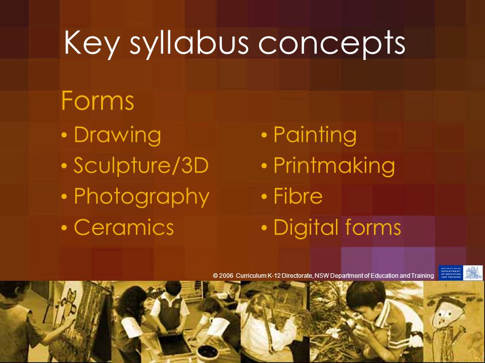 Key syllabus concepts Forms Drawing Painting Sculpture/3D Printmaking Photography Fibre Ceramics Digital forms © 2006 Curriculum K-12 Directorate, NSW Department of Education and Training