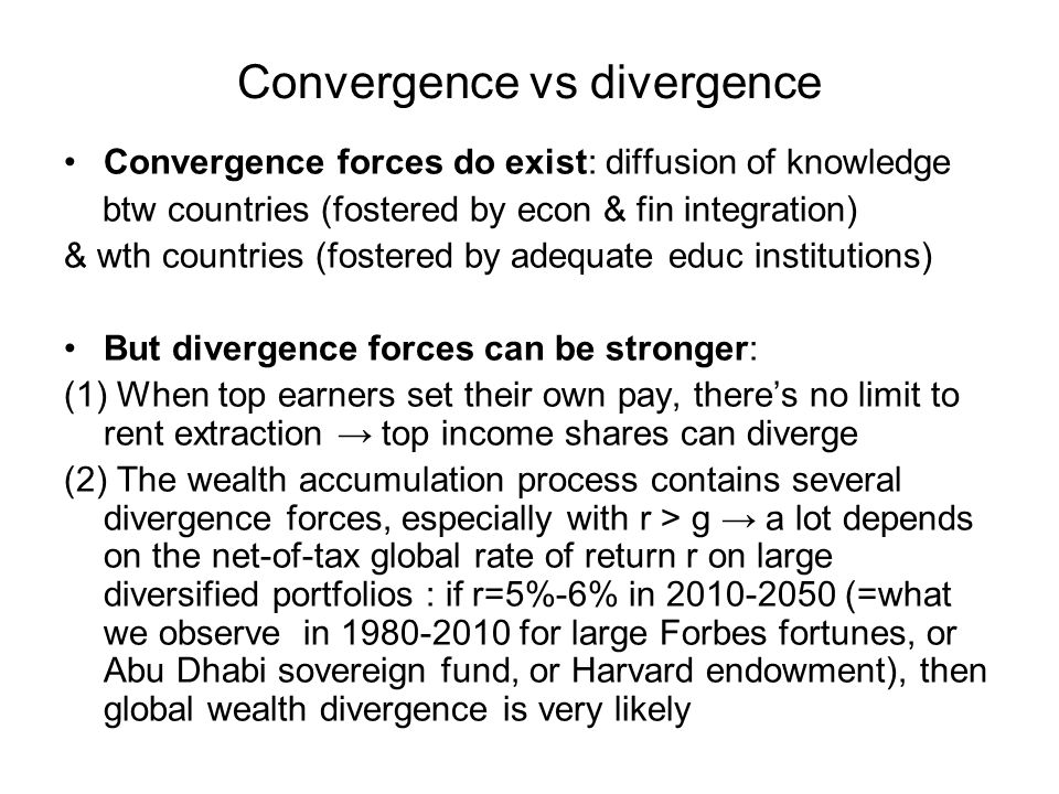 Convergence vs divergence Convergence forces do exist: diffusion of knowledge btw countries (fostered by econ & fin integration) & wth countries (fostered by adequate educ institutions) But divergence forces can be stronger: (1) When top earners set their own pay, there’s no limit to rent extraction → top income shares can diverge (2) The wealth accumulation process contains several divergence forces, especially with r > g → a lot depends on the net-of-tax global rate of return r on large diversified portfolios : if r=5%-6% in (=what we observe in for large Forbes fortunes, or Abu Dhabi sovereign fund, or Harvard endowment), then global wealth divergence is very likely