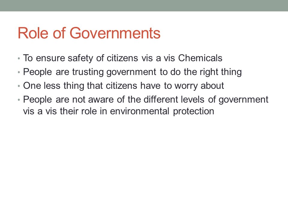 Role of Governments To ensure safety of citizens vis a vis Chemicals People are trusting government to do the right thing One less thing that citizens have to worry about People are not aware of the different levels of government vis a vis their role in environmental protection
