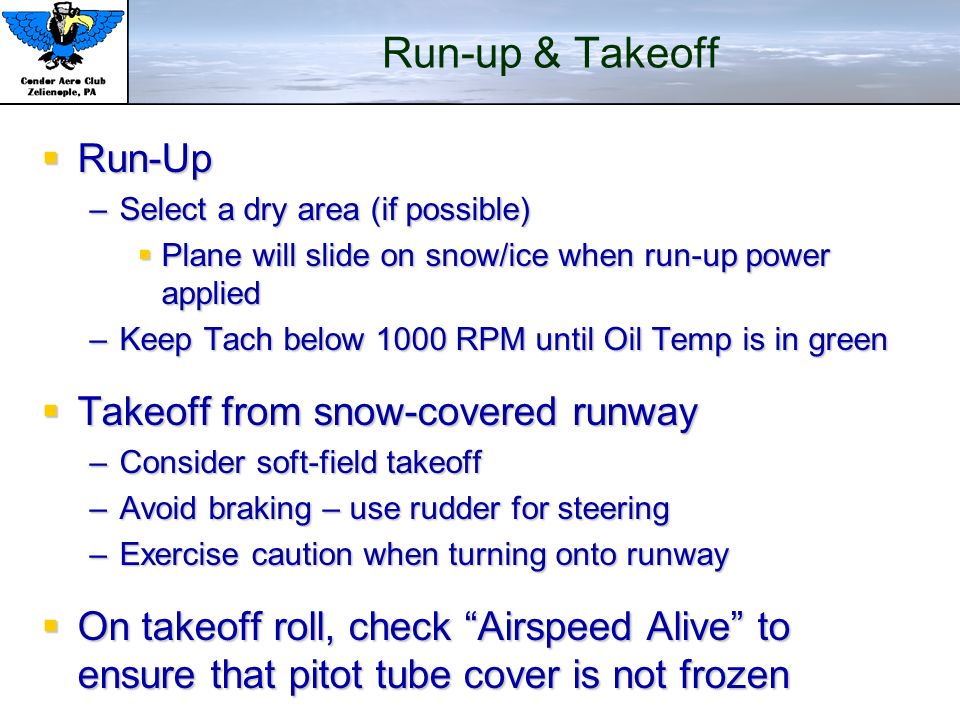 Run-up & Takeoff  Run-Up –Select a dry area (if possible)  Plane will slide on snow/ice when run-up power applied –Keep Tach below 1000 RPM until Oil Temp is in green  Takeoff from snow-covered runway –Consider soft-field takeoff –Avoid braking – use rudder for steering –Exercise caution when turning onto runway  On takeoff roll, check Airspeed Alive to ensure that pitot tube cover is not frozen