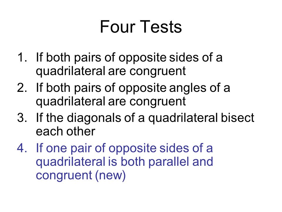 Four Tests 1.If both pairs of opposite sides of a quadrilateral are congruent 2.If both pairs of opposite angles of a quadrilateral are congruent 3.If the diagonals of a quadrilateral bisect each other 4.If one pair of opposite sides of a quadrilateral is both parallel and congruent (new)