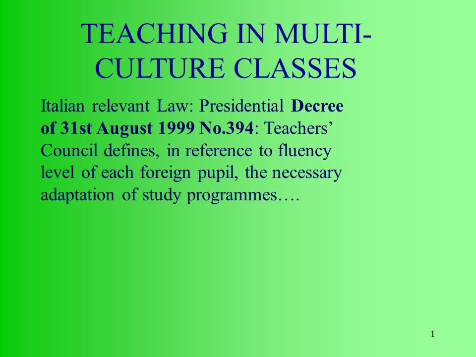 1 TEACHING IN MULTI- CULTURE CLASSES Italian relevant Law: Presidential Decree of 31st August 1999 No.394: Teachers’ Council defines, in reference to fluency level of each foreign pupil, the necessary adaptation of study programmes….