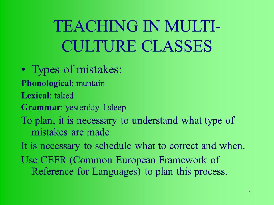7 TEACHING IN MULTI- CULTURE CLASSES Types of mistakes: Phonological: muntain Lexical: taked Grammar: yesterday I sleep To plan, it is necessary to understand what type of mistakes are made It is necessary to schedule what to correct and when.