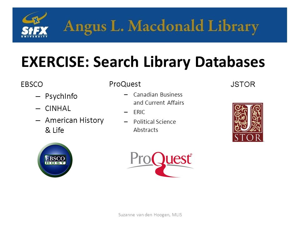 EXERCISE: Search Library Databases EBSCO – PsychInfo – CINHAL – American History & Life Suzanne van den Hoogen, MLIS ProQuest – Canadian Business and Current Affairs – ERIC – Political Science Abstracts JSTOR