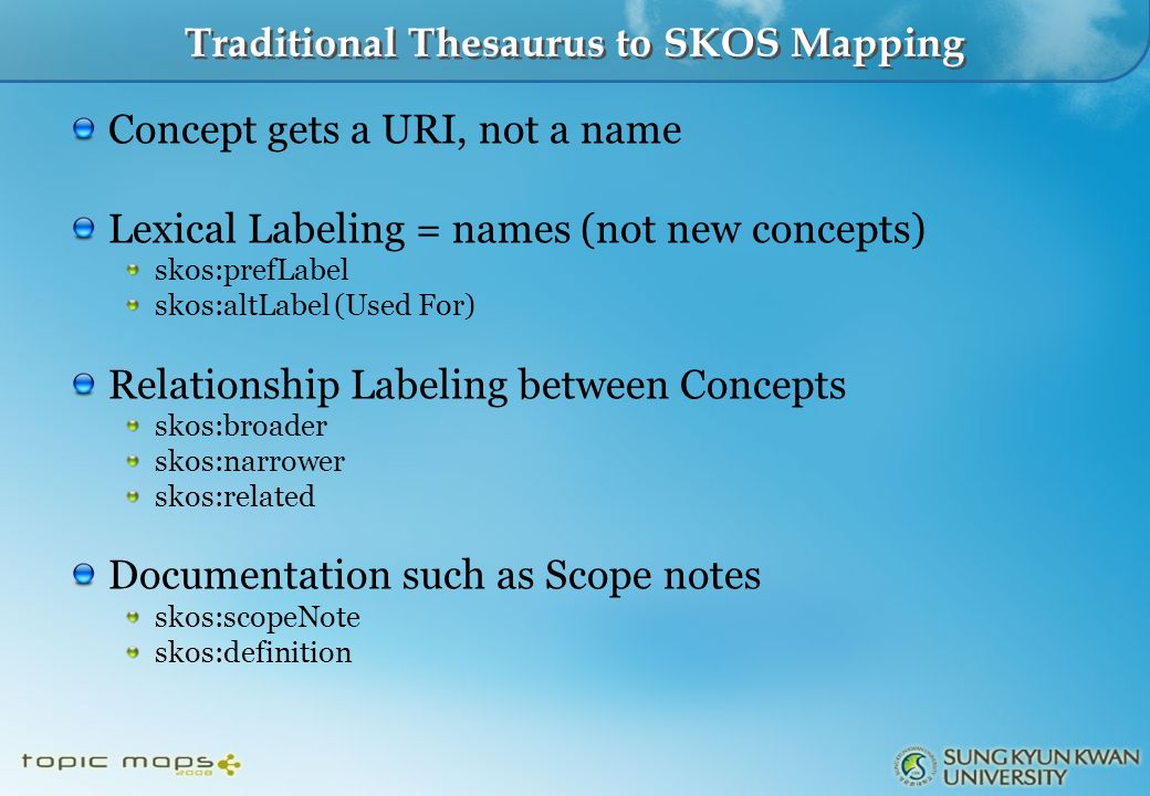 Traditional Thesaurus to SKOS Mapping Concept gets a URI, not a name Lexical Labeling = names (not new concepts) skos:prefLabel skos:altLabel (Used For) Relationship Labeling between Concepts skos:broader skos:narrower skos:related Documentation such as Scope notes skos:scopeNote skos:definition