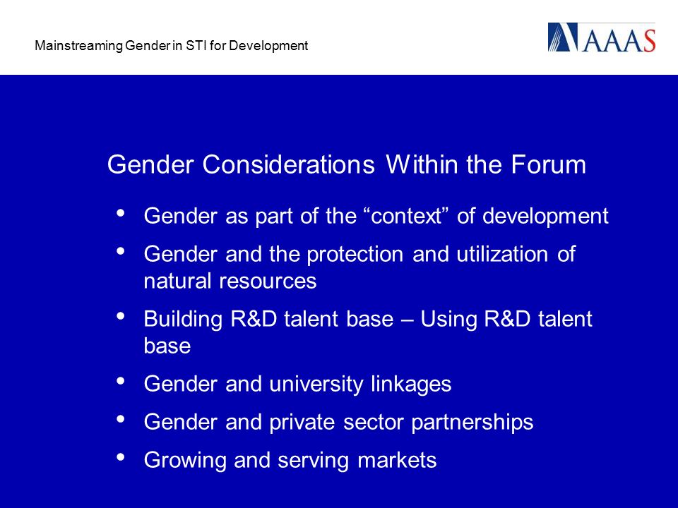 Mainstreaming Gender in STI for Development Gender Considerations Within the Forum Gender as part of the context of development Gender and the protection and utilization of natural resources Building R&D talent base – Using R&D talent base Gender and university linkages Gender and private sector partnerships Growing and serving markets