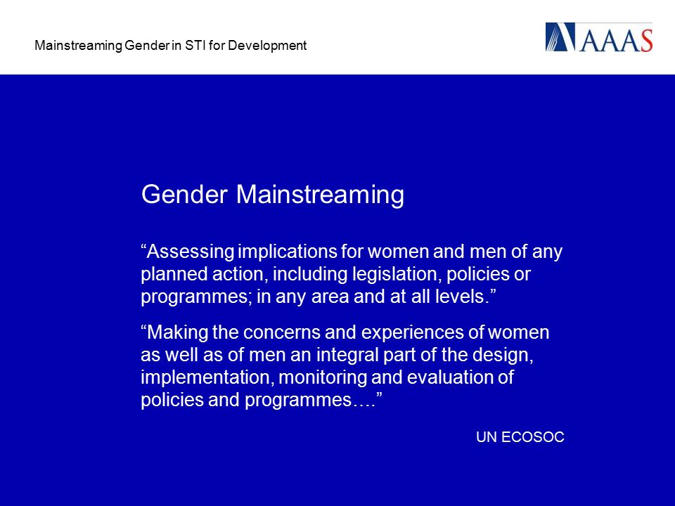 Mainstreaming Gender in STI for Development Gender Mainstreaming Assessing implications for women and men of any planned action, including legislation, policies or programmes; in any area and at all levels. Making the concerns and experiences of women as well as of men an integral part of the design, implementation, monitoring and evaluation of policies and programmes…. UN ECOSOC