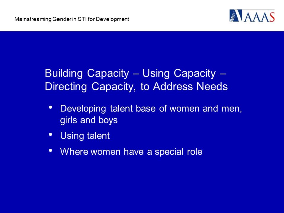 Mainstreaming Gender in STI for Development Building Capacity – Using Capacity – Directing Capacity, to Address Needs Developing talent base of women and men, girls and boys Using talent Where women have a special role
