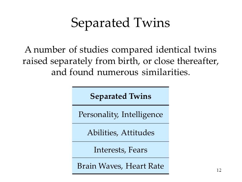 12 Separated Twins A number of studies compared identical twins raised separately from birth, or close thereafter, and found numerous similarities.