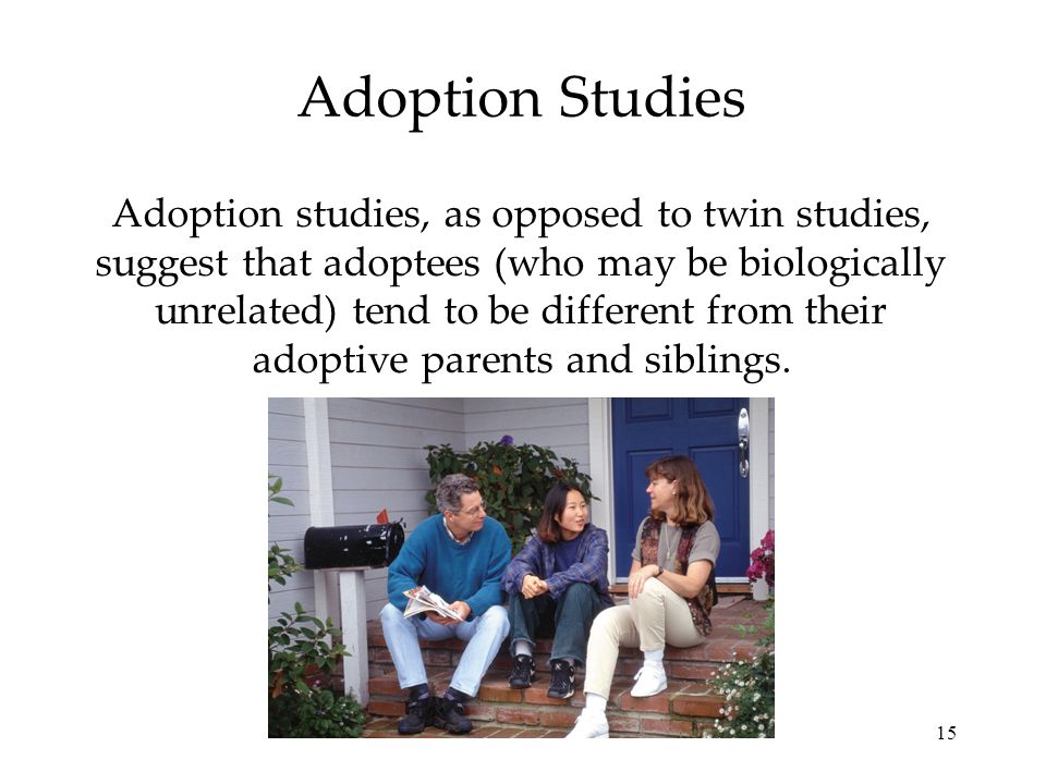 15 Adoption Studies Adoption studies, as opposed to twin studies, suggest that adoptees (who may be biologically unrelated) tend to be different from their adoptive parents and siblings.