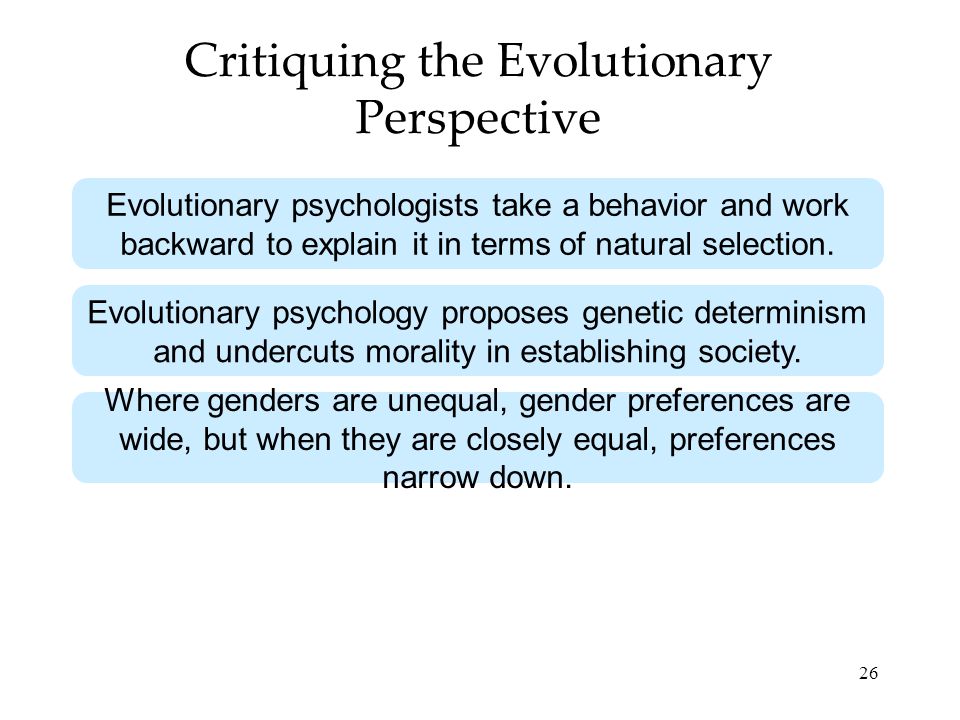26 Critiquing the Evolutionary Perspective Evolutionary psychologists take a behavior and work backward to explain it in terms of natural selection.