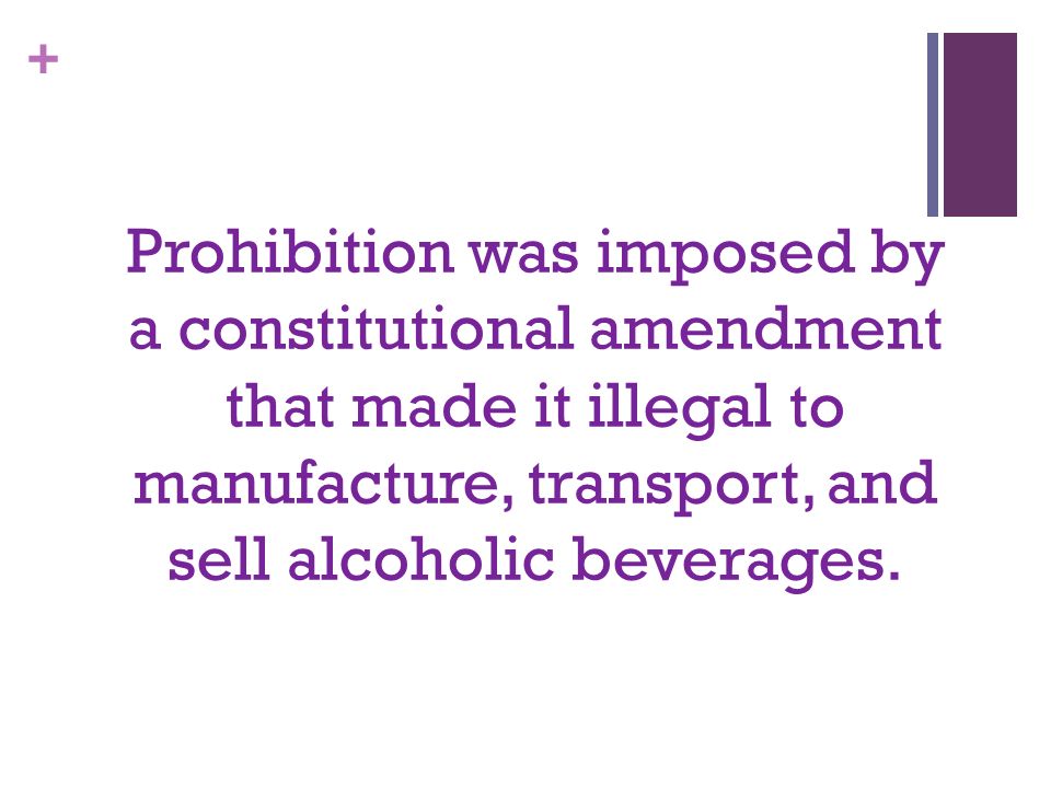 + Prohibition was imposed by a constitutional amendment that made it illegal to manufacture, transport, and sell alcoholic beverages.