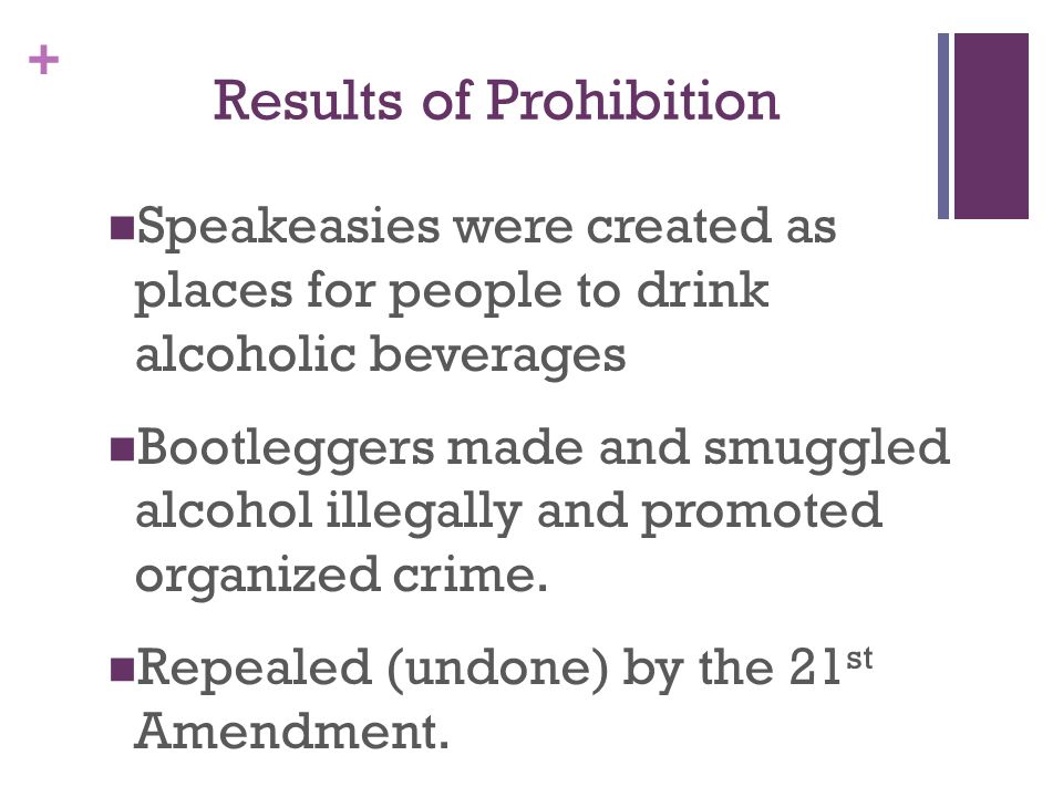 + Results of Prohibition Speakeasies were created as places for people to drink alcoholic beverages Bootleggers made and smuggled alcohol illegally and promoted organized crime.