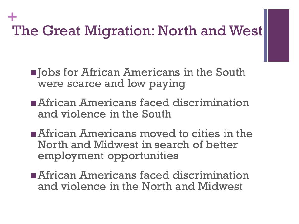 + The Great Migration: North and West Jobs for African Americans in the South were scarce and low paying African Americans faced discrimination and violence in the South African Americans moved to cities in the North and Midwest in search of better employment opportunities African Americans faced discrimination and violence in the North and Midwest
