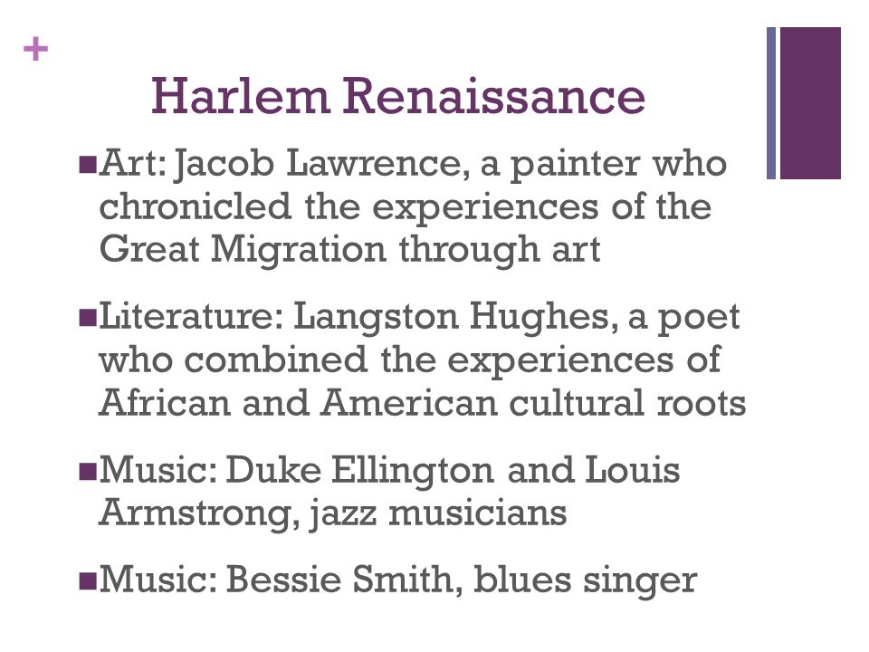 + Harlem Renaissance Art: Jacob Lawrence, a painter who chronicled the experiences of the Great Migration through art Literature: Langston Hughes, a poet who combined the experiences of African and American cultural roots Music: Duke Ellington and Louis Armstrong, jazz musicians Music: Bessie Smith, blues singer