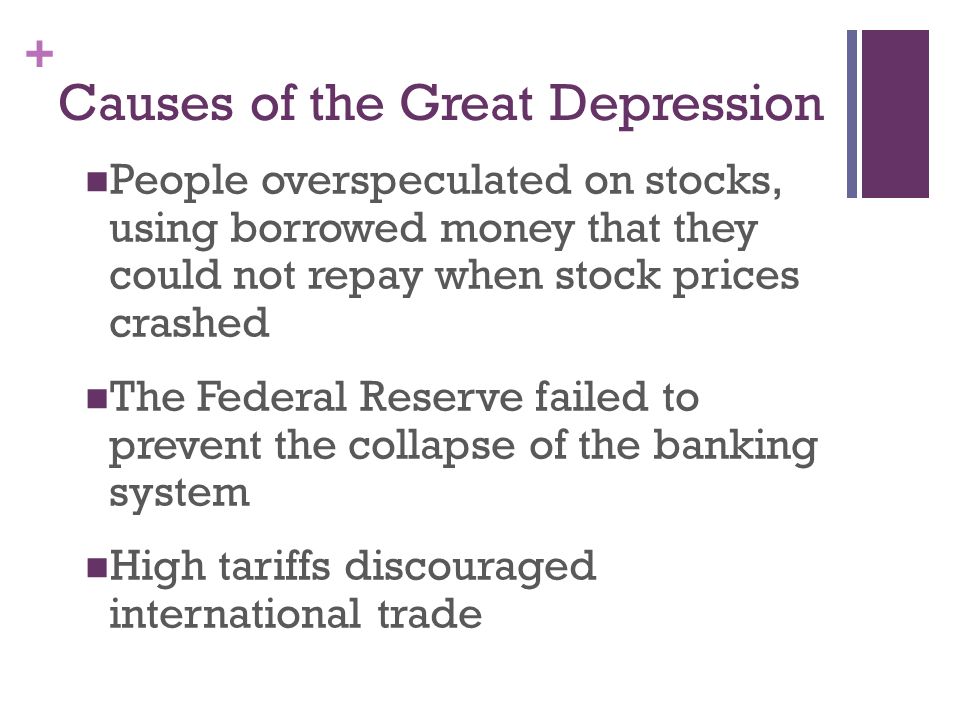 + Causes of the Great Depression People overspeculated on stocks, using borrowed money that they could not repay when stock prices crashed The Federal Reserve failed to prevent the collapse of the banking system High tariffs discouraged international trade