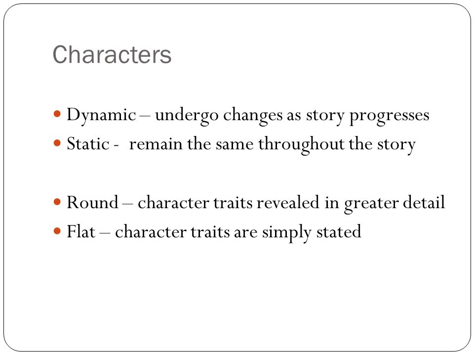 Characters Dynamic – undergo changes as story progresses Static - remain the same throughout the story Round – character traits revealed in greater detail Flat – character traits are simply stated