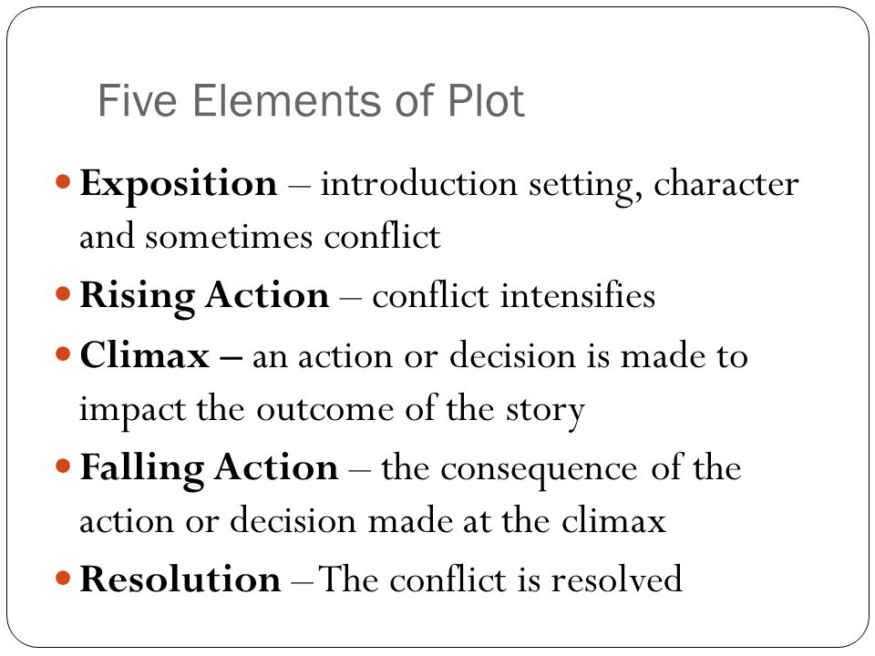 Five Elements of Plot Exposition – introduction setting, character and sometimes conflict Rising Action – conflict intensifies Climax – an action or decision is made to impact the outcome of the story Falling Action – the consequence of the action or decision made at the climax Resolution – The conflict is resolved