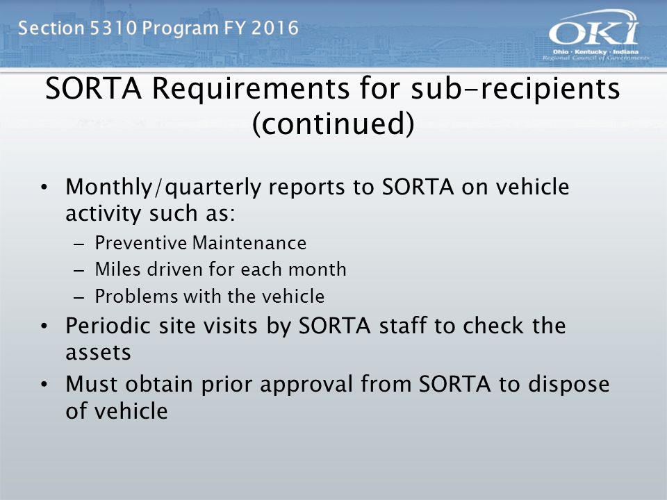 SORTA Requirements for sub-recipients (continued) Monthly/quarterly reports to SORTA on vehicle activity such as: – Preventive Maintenance – Miles driven for each month – Problems with the vehicle Periodic site visits by SORTA staff to check the assets Must obtain prior approval from SORTA to dispose of vehicle