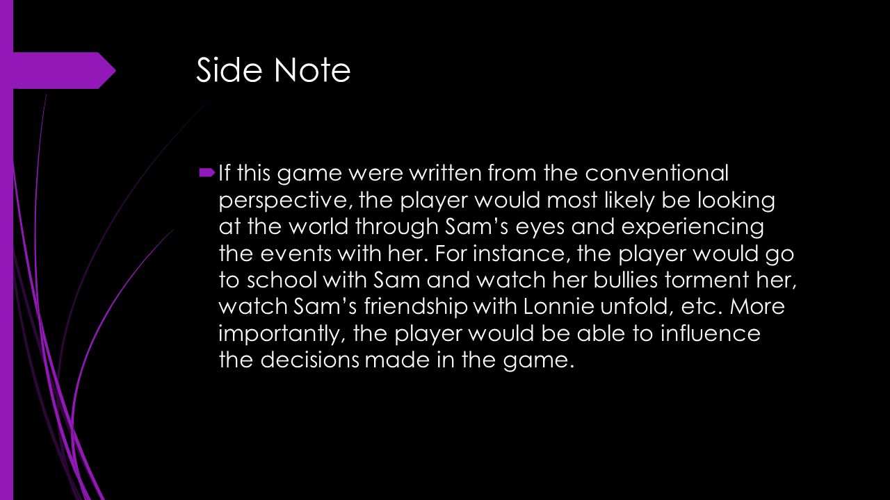 Side Note  If this game were written from the conventional perspective, the player would most likely be looking at the world through Sam’s eyes and experiencing the events with her.