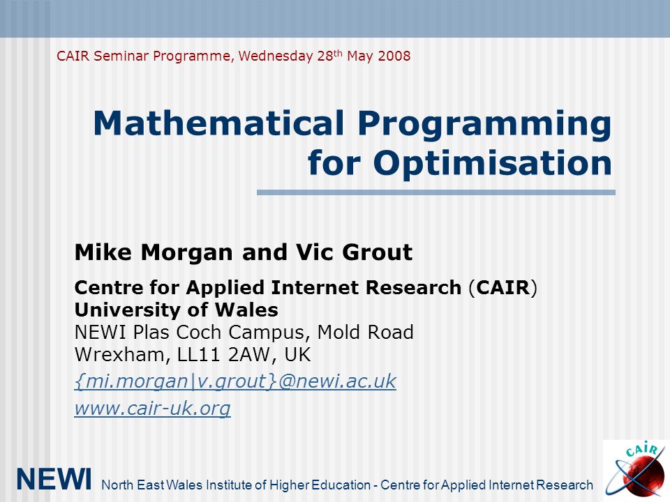 Mathematical Programming for Optimisation Mike Morgan and Vic Grout Centre for Applied Internet Research (CAIR) University of Wales NEWI Plas Coch Campus, Mold Road Wrexham, LL11 2AW, UK   NEWI North East Wales Institute of Higher Education - Centre for Applied Internet Research CAIR Seminar Programme, Wednesday 28 th May 2008