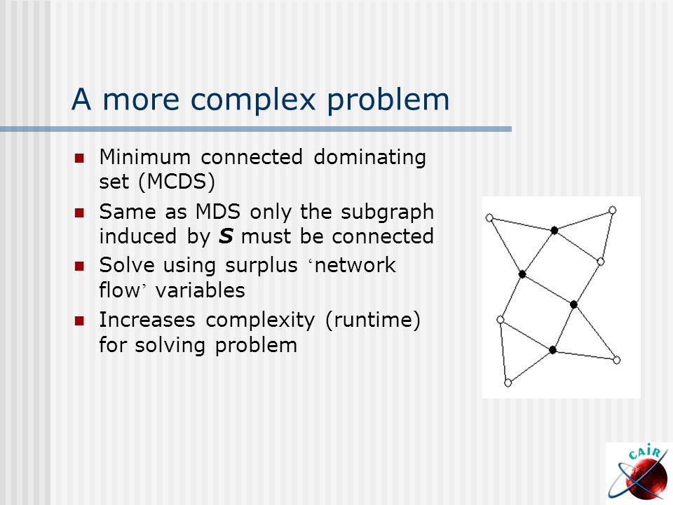 A more complex problem Minimum connected dominating set (MCDS) Same as MDS only the subgraph induced by S must be connected Solve using surplus ‘ network flow ’ variables Increases complexity (runtime) for solving problem