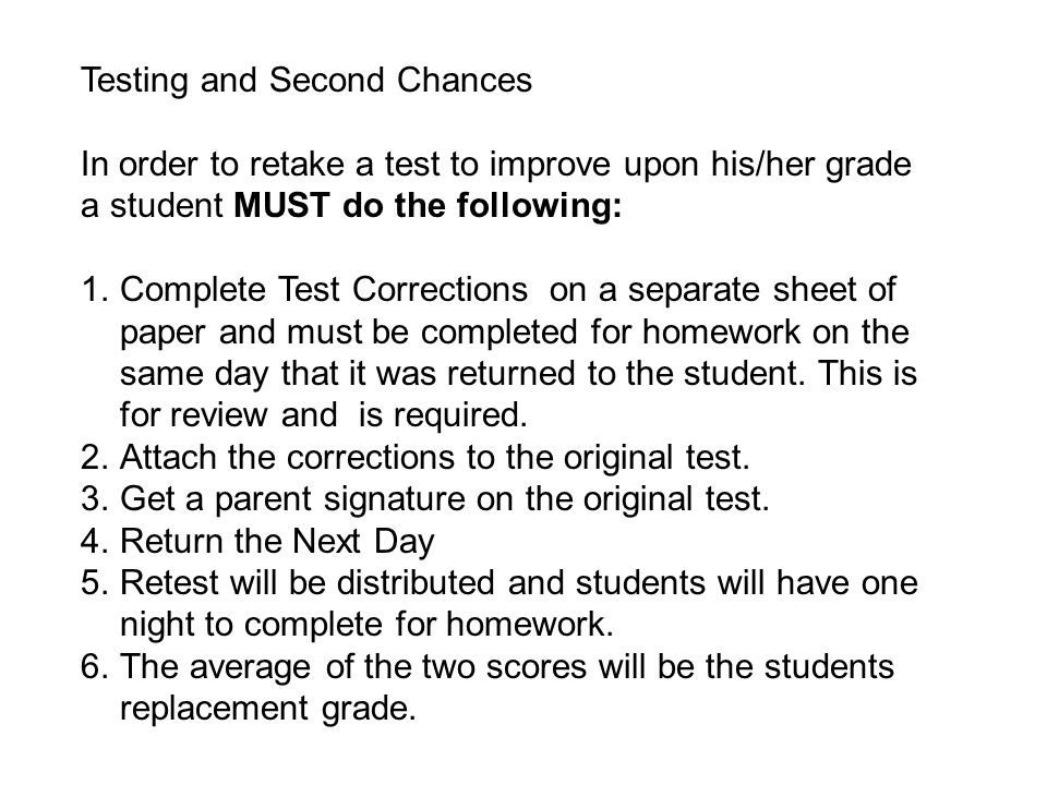 Testing and Second Chances In order to retake a test to improve upon his/her grade a student MUST do the following: 1.Complete Test Corrections on a separate sheet of paper and must be completed for homework on the same day that it was returned to the student.