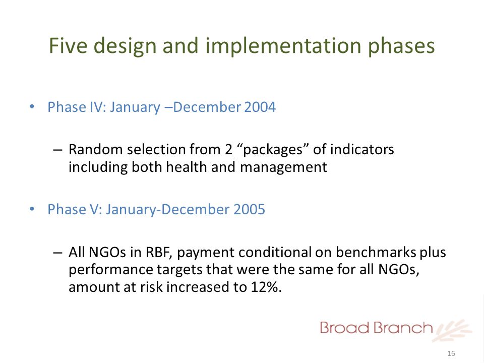 16 Five design and implementation phases Phase IV: January –December 2004 – Random selection from 2 packages of indicators including both health and management Phase V: January-December 2005 – All NGOs in RBF, payment conditional on benchmarks plus performance targets that were the same for all NGOs, amount at risk increased to 12%.