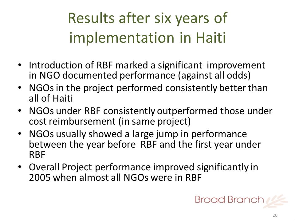 20 Results after six years of implementation in Haiti Introduction of RBF marked a significant improvement in NGO documented performance (against all odds) NGOs in the project performed consistently better than all of Haiti NGOs under RBF consistently outperformed those under cost reimbursement (in same project) NGOs usually showed a large jump in performance between the year before RBF and the first year under RBF Overall Project performance improved significantly in 2005 when almost all NGOs were in RBF