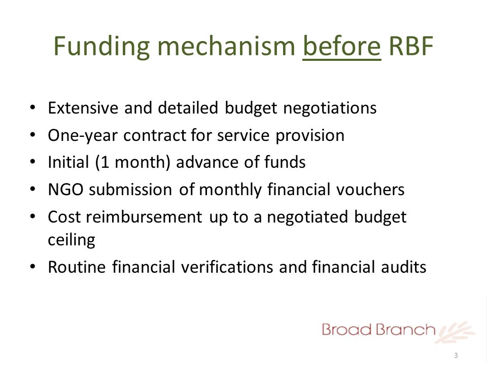 3 Funding mechanism before RBF Extensive and detailed budget negotiations One-year contract for service provision Initial (1 month) advance of funds NGO submission of monthly financial vouchers Cost reimbursement up to a negotiated budget ceiling Routine financial verifications and financial audits