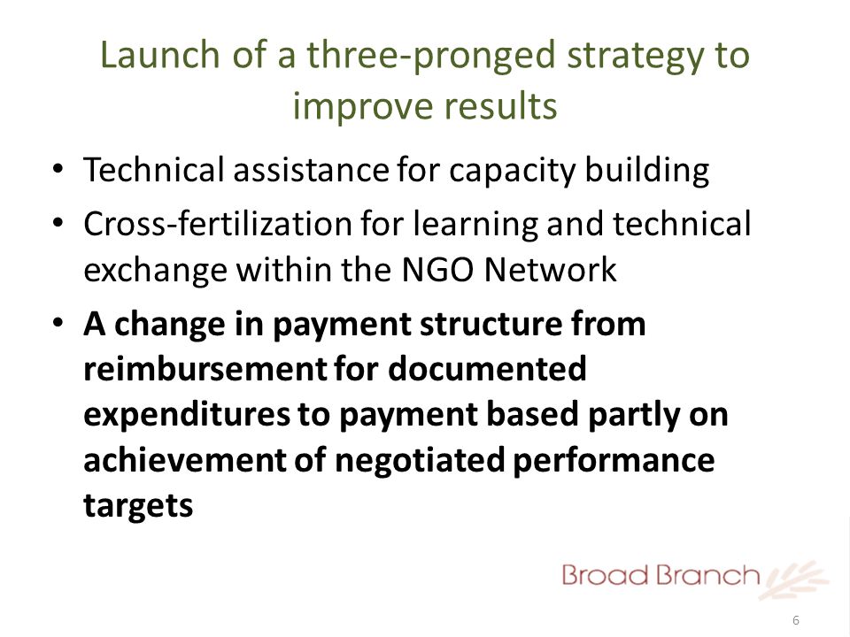 6 Launch of a three-pronged strategy to improve results Technical assistance for capacity building Cross-fertilization for learning and technical exchange within the NGO Network A change in payment structure from reimbursement for documented expenditures to payment based partly on achievement of negotiated performance targets